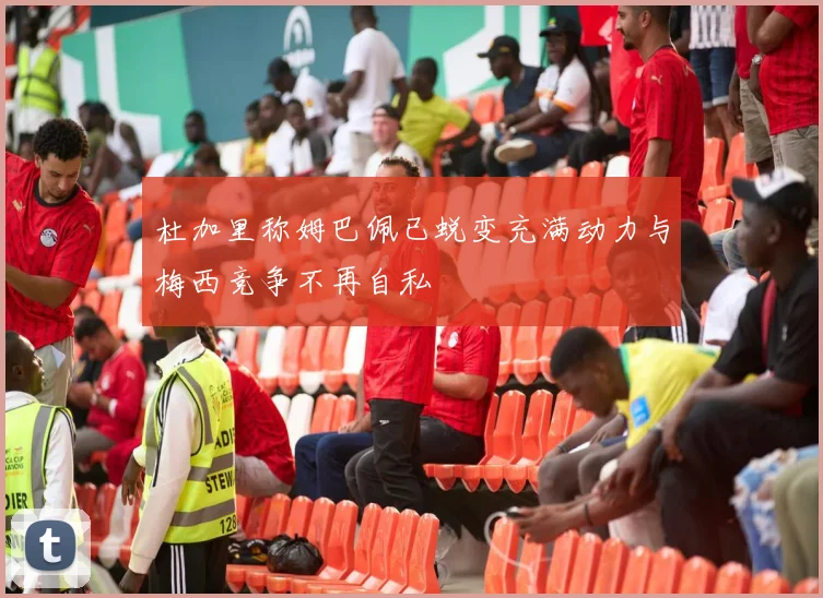 杜加里称姆巴佩已蜕变充满动力与梅西竞争不再自私