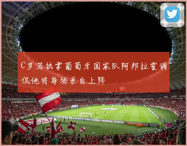 C罗若执掌葡萄牙国家队阿邦拉霍调侃他将每场亲自上阵