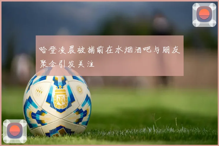 哈登凌晨被捕前在水烟酒吧与朋友聚会引发关注
