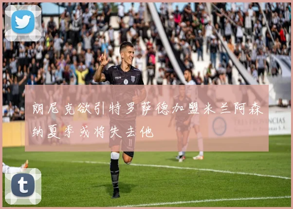 朗尼克欲引特罗萨德加盟米兰阿森纳夏季或将失去他