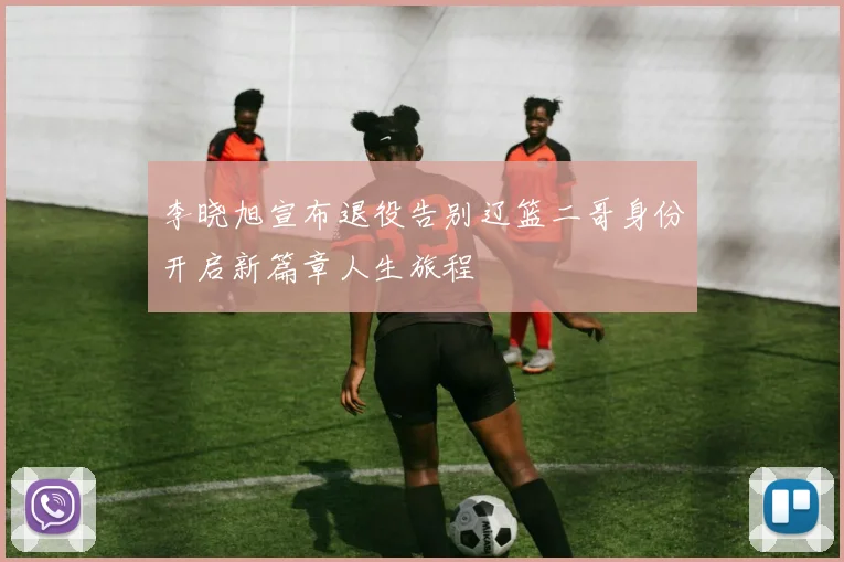 李晓旭宣布退役告别辽篮二哥身份开启新篇章人生旅程