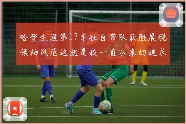 哈登生涯第17季独自带队获胜展现领袖风范这就是我一直以来的追求