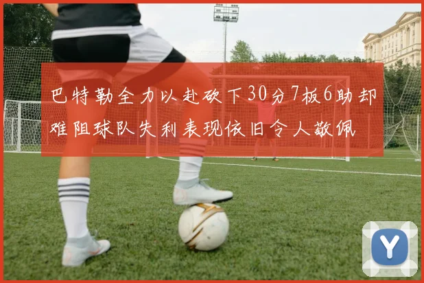 巴特勒全力以赴砍下30分7板6助却难阻球队失利表现依旧令人敬佩