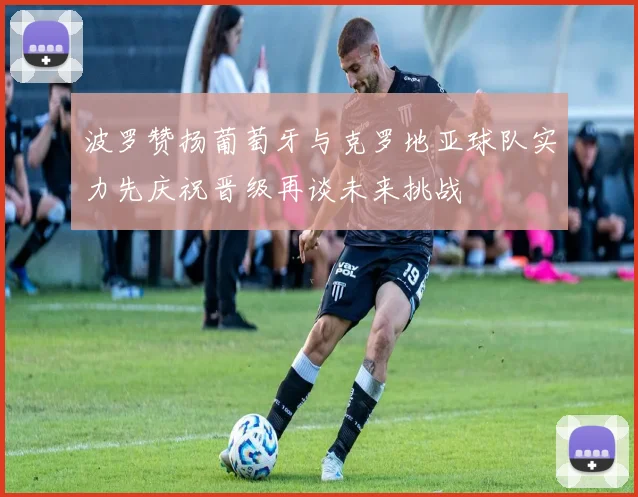 波罗赞扬葡萄牙与克罗地亚球队实力先庆祝晋级再谈未来挑战