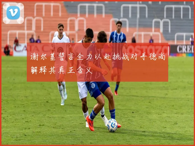 谢尔基誓言全力以赴挑战对手德尚解释其真正含义
