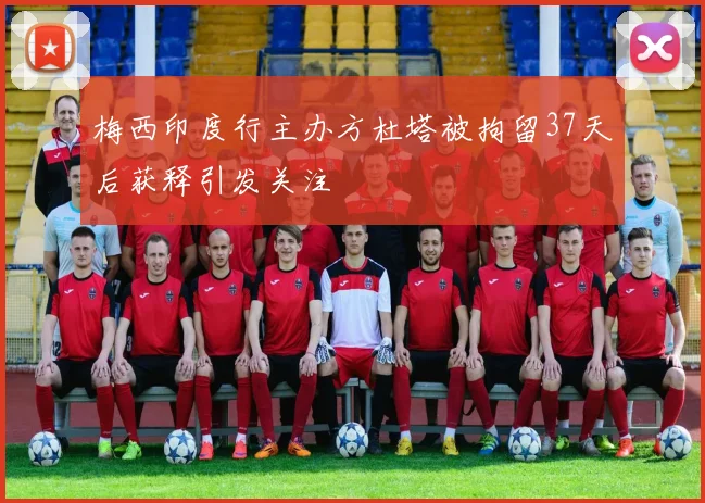 梅西印度行主办方杜塔被拘留37天后获释引发关注