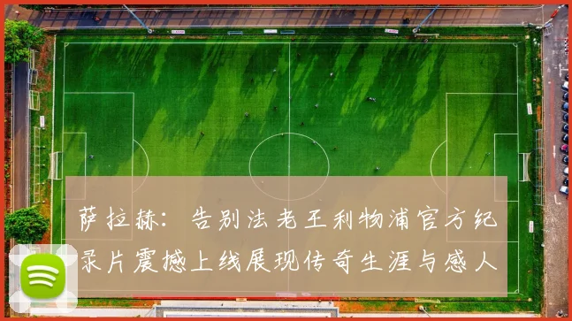 萨拉赫：告别法老王利物浦官方纪录片震撼上线展现传奇生涯与感人时刻