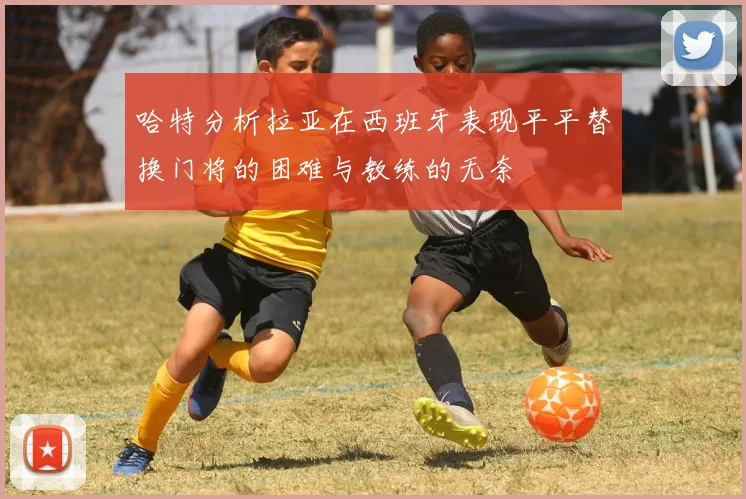 哈特分析拉亚在西班牙表现平平替换门将的困难与教练的无奈