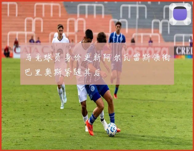 马竞球员身价更新阿尔瓦雷斯领衔巴里奥斯紧随其后