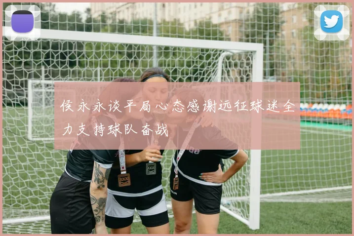 侯永永谈平局心态感谢远征球迷全力支持球队奋战