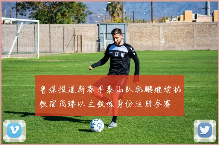 鲁媒报道新赛季泰山队韩鹏继续执教宿茂臻以主教练身份注册参赛