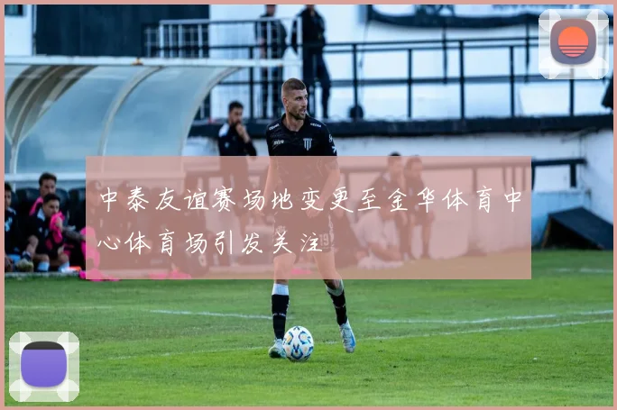 中泰友谊赛场地变更至金华体育中心体育场引发关注