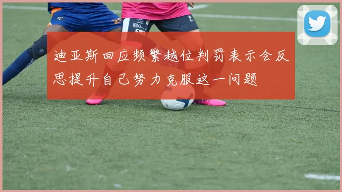 迪亚斯回应频繁越位判罚表示会反思提升自己努力克服这一问题