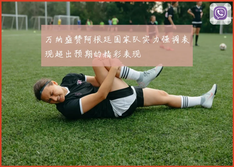 万纳盛赞阿根廷国家队实力强调表现超出预期的精彩表现