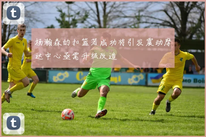 杨瀚森的扣篮若成功将引发震动摩达中心亟需升级改造