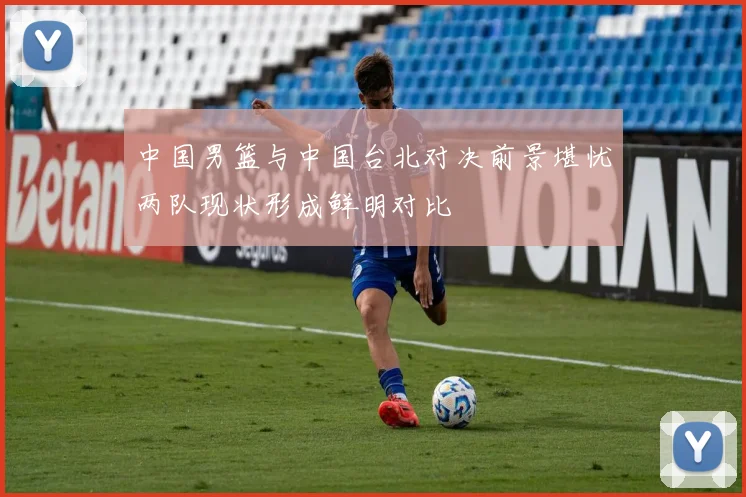 中国男篮与中国台北对决前景堪忧两队现状形成鲜明对比
