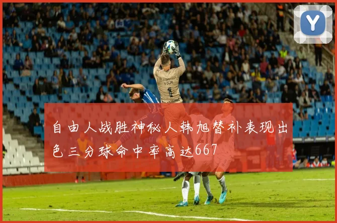 自由人战胜神秘人韩旭替补表现出色三分球命中率高达667