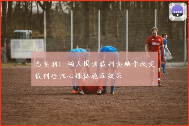 巴克利：湖人围堵裁判无助于改变裁判也担心媒体施压效果
