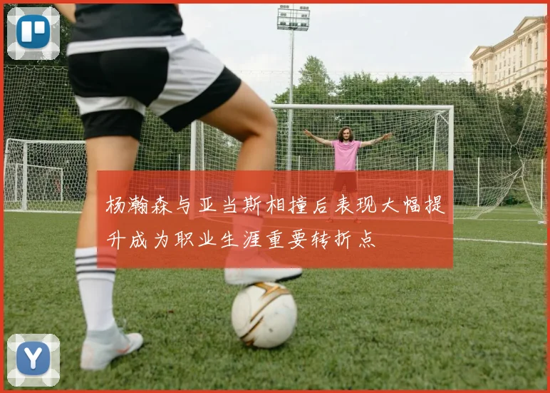 杨瀚森与亚当斯相撞后表现大幅提升成为职业生涯重要转折点
