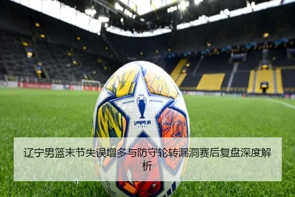 辽宁男篮末节失误增多与防守轮转漏洞赛后复盘深度解析